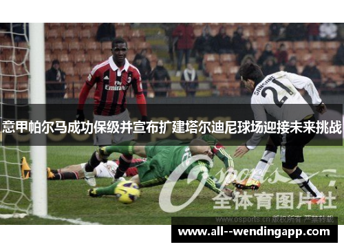 意甲帕尔马成功保级并宣布扩建塔尔迪尼球场迎接未来挑战 意甲帕尔马成功保级并宣布扩建塔尔迪尼球场迎接未来挑战