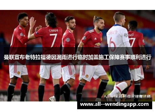 曼联宣布老特拉福德因漏雨进行临时加盖施工保障赛事顺利进行