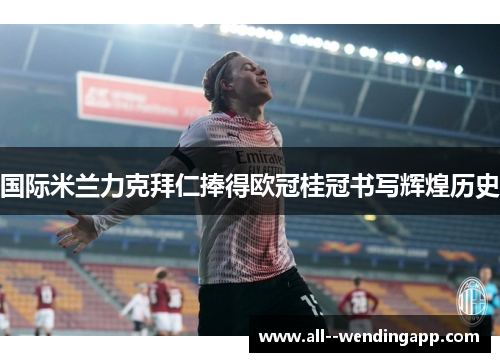 国际米兰力克拜仁捧得欧冠桂冠书写辉煌历史