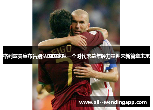 格列兹曼宣布告别法国国家队一个时代落幕年轻力量迎来新篇章未来